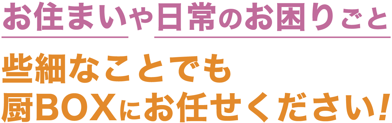 お住まいや日常のお困りごと、些細なことでも厨BOXにお任せください